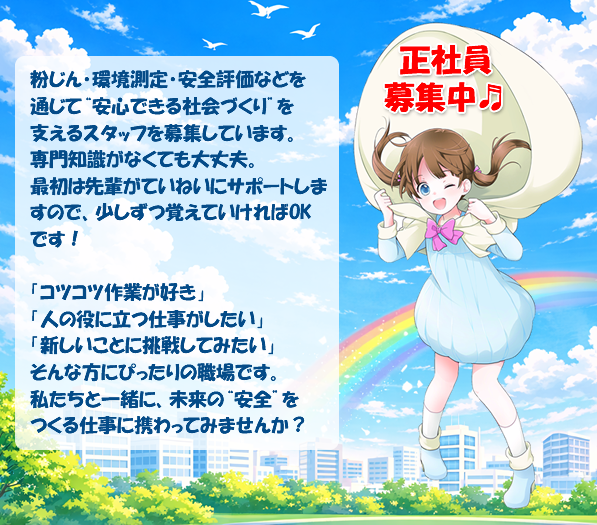正社員募集中。粉じん・環境測定・安全評価などを通じて“安心できる社会づくり”を支えるスタッフを募集しています。
専門知識がなくても大丈夫。最初は先輩がていねいにサポートしますので、少しずつ覚えていければOKです!
「コツコツ作業が好き」「人の役に立つ仕事がしたい」「新しいことに挑戦してみたい」そんな方にぴったりの職場です。
私たちと一緒に、未来の“安全”をつくる仕事に携わってみませんか?