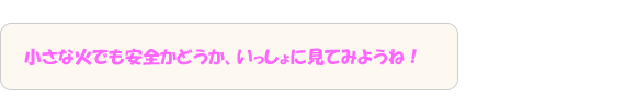 小さな火でも安全かどうか、いっしょに見てみようね！